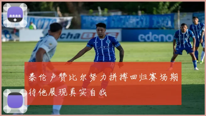 泰伦卢赞比尔努力拼搏回归赛场期待他展现真实自我