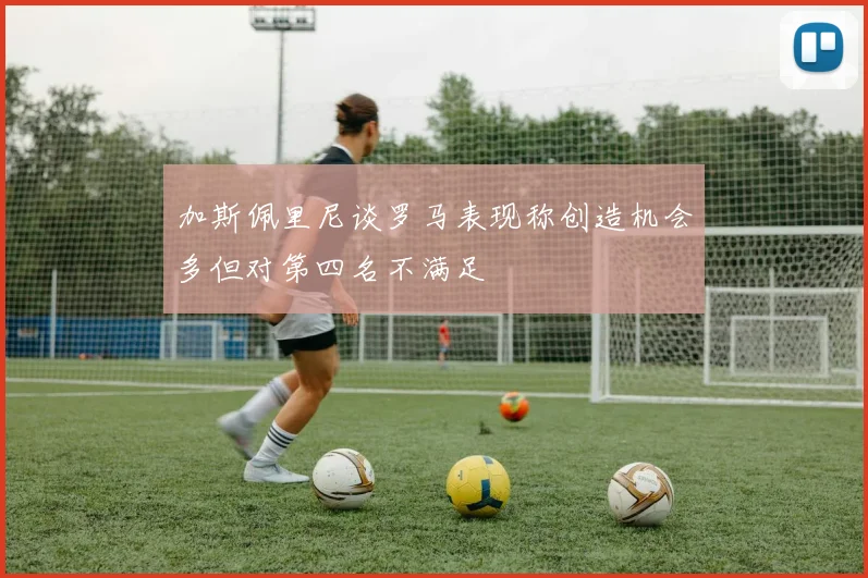 加斯佩里尼谈罗马表现称创造机会多但对第四名不满足
