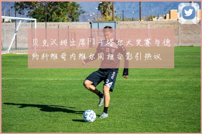 贝克汉姆出席F1卡塔尔大奖赛与德约科维奇内维尔同框合影引热议