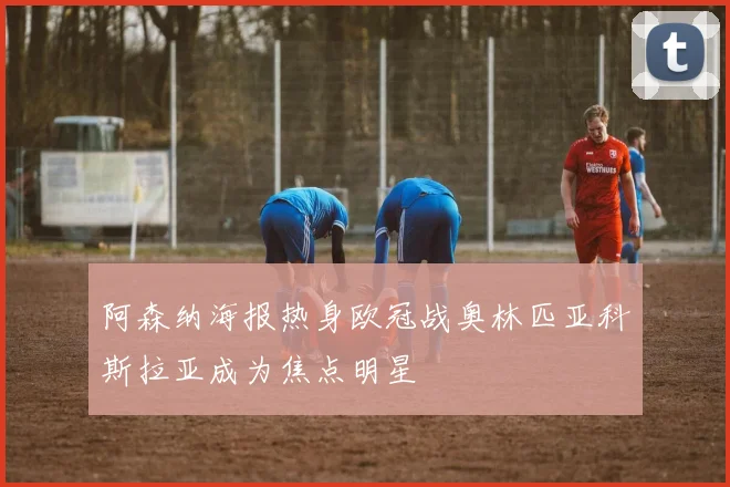 阿森纳海报热身欧冠战奥林匹亚科斯拉亚成为焦点明星