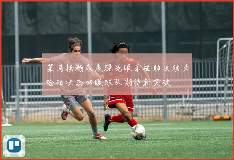菜鸟杨瀚森表现亮眼乐福助攻助力哈珀状态回暖球队期待新突破
