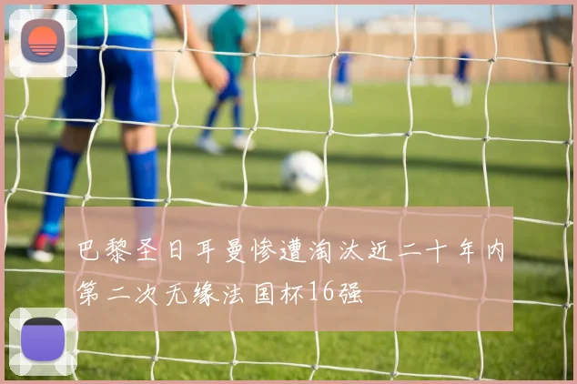 巴黎圣日耳曼惨遭淘汰近二十年内第二次无缘法国杯16强