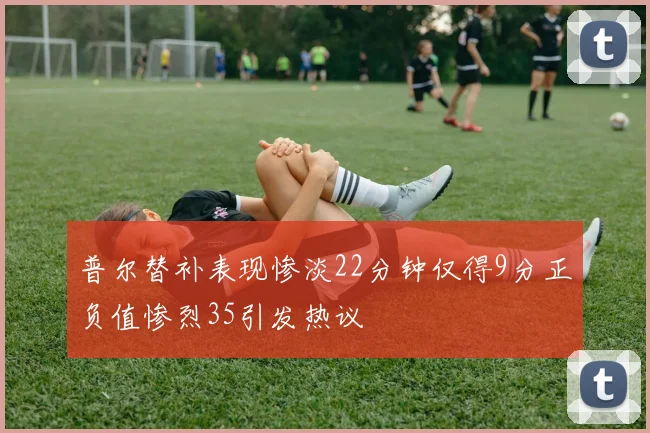 普尔替补表现惨淡22分钟仅得9分正负值惨烈35引发热议