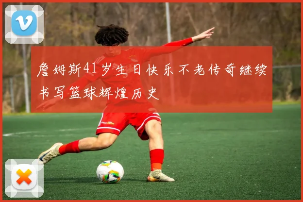 詹姆斯41岁生日快乐不老传奇继续书写篮球辉煌历史