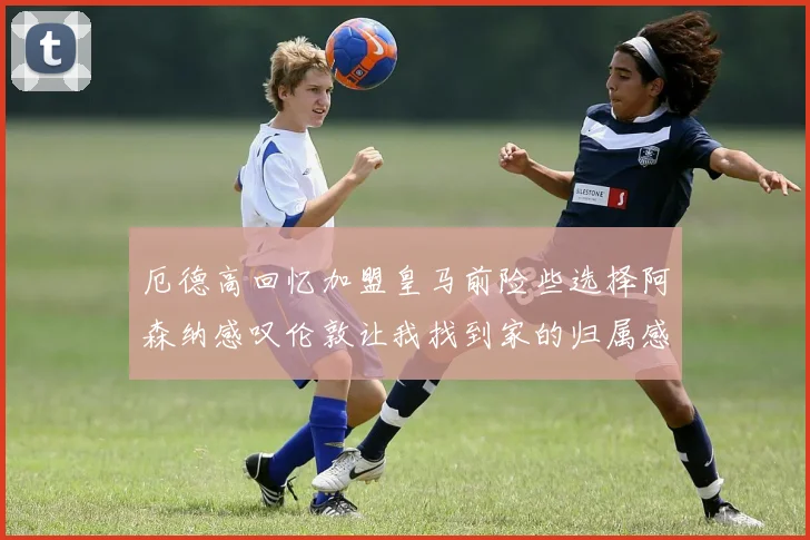 厄德高回忆加盟皇马前险些选择阿森纳感叹伦敦让我找到家的归属感