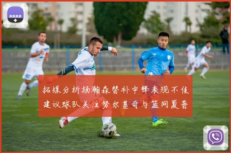 拓媒分析杨瀚森替补中锋表现不佳建议球队关注努尔基奇与篮网夏普
