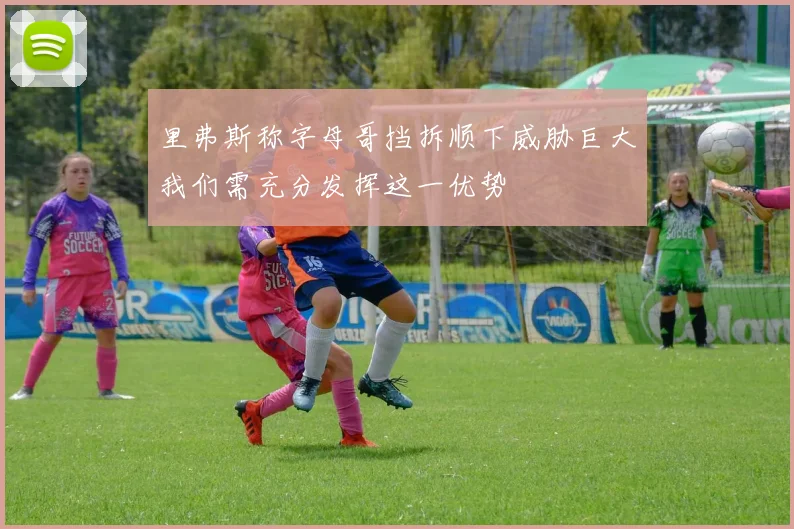 里弗斯称字母哥挡拆顺下威胁巨大我们需充分发挥这一优势