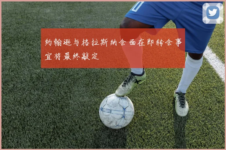约翰逊与格拉斯纳会面在即转会事宜将最终敲定
