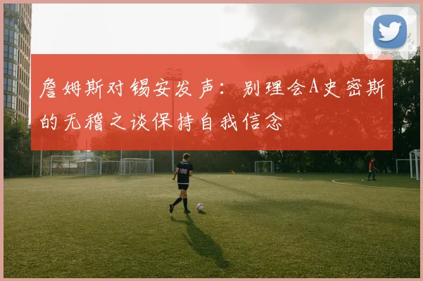 詹姆斯对锡安发声：别理会A史密斯的无稽之谈保持自我信念