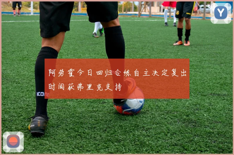 阿劳霍今日回归合练自主决定复出时间获弗里克支持