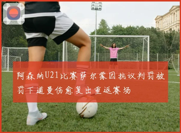 阿森纳U21比赛萨尔蒙因抗议判罚被罚下道曼伤愈复出重返赛场