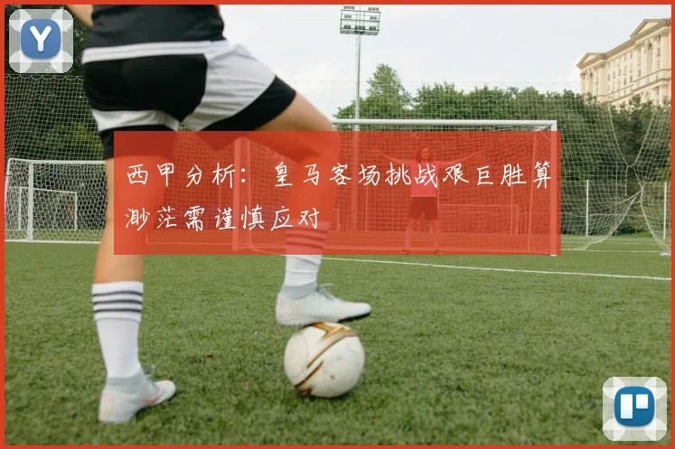 西甲分析：皇马客场挑战艰巨胜算渺茫需谨慎应对