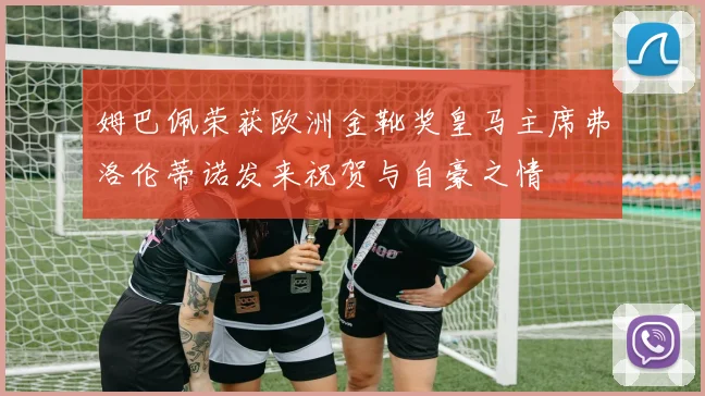 姆巴佩荣获欧洲金靴奖皇马主席弗洛伦蒂诺发来祝贺与自豪之情