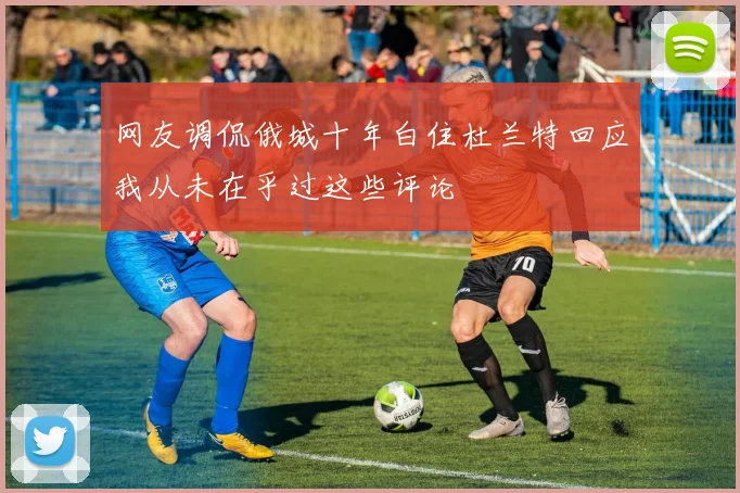 网友调侃俄城十年白住杜兰特回应我从未在乎过这些评论
