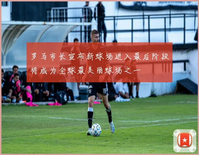 罗马市长宣布新球场进入最后阶段将成为全球最美丽球场之一